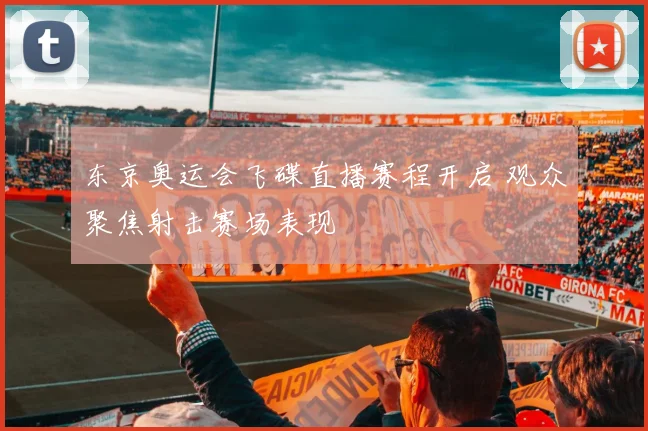 东京奥运会飞碟直播赛程开启 观众聚焦射击赛场表现