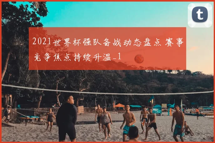 2021世界杯强队备战动态盘点 赛事竞争焦点持续升温_1