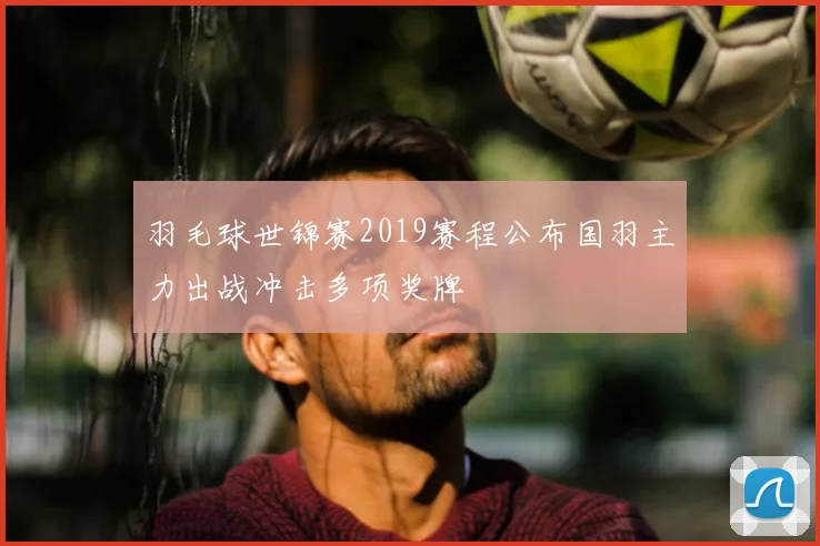 羽毛球世锦赛2019赛程公布国羽主力出战冲击多项奖牌